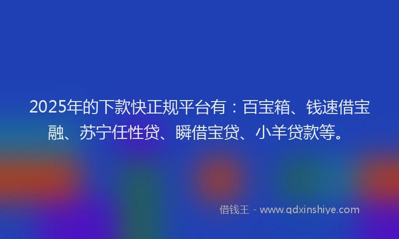 2025年的下款快正规平台有：百宝箱、钱速借宝融、苏宁任性贷、瞬借宝贷、小羊贷款等。