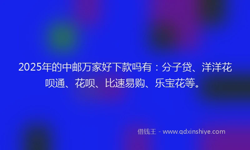 2025年的中邮万家好下款吗有：分子贷、洋洋花呗通、花呗、比速易购、乐宝花等。
