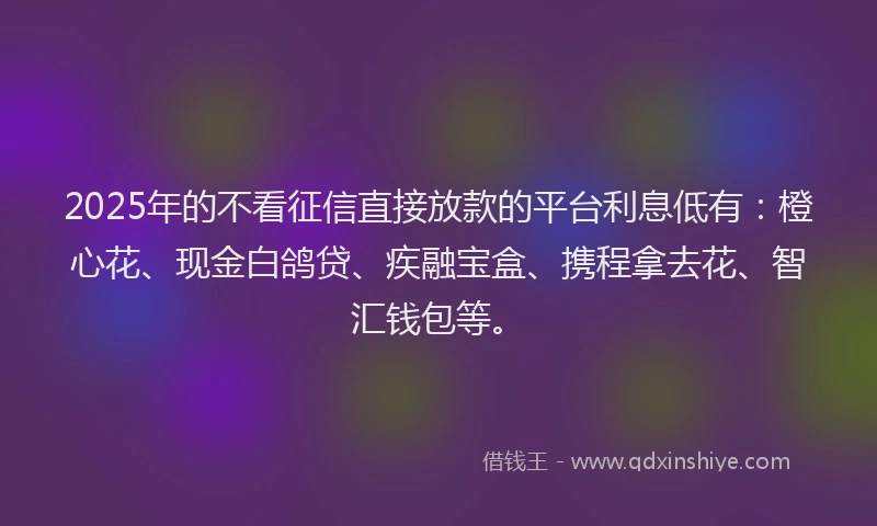 2025年的不看征信直接放款的平台利息低有：橙心花、现金白鸽贷、疾融宝盒、携程拿去花、智汇钱包等。