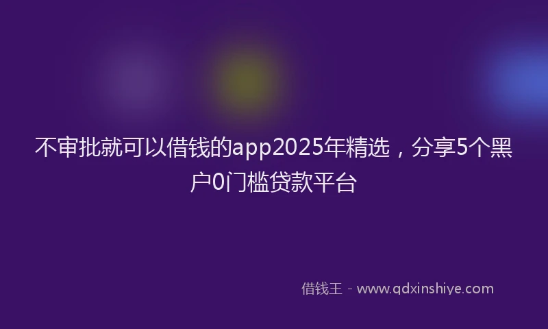 不审批就可以借钱的app2025年精选，分享5个黑户0门槛贷款平台
