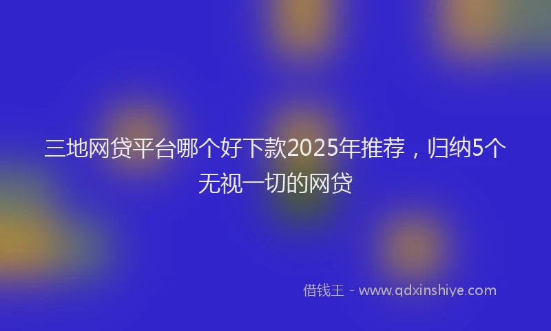 三地网贷平台哪个好下款2025年推荐，归纳5个无视一切的网贷