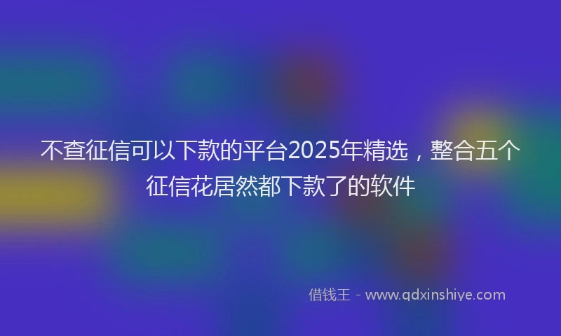 不查征信可以下款的平台2025年精选，整合五个征信花居然都下款了的软件