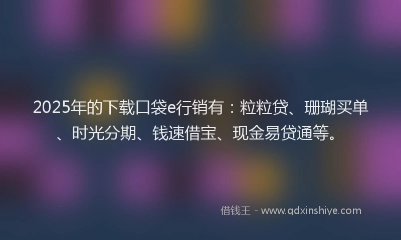 2025年的下载口袋e行销有：粒粒贷、珊瑚买单、时光分期、钱速借宝、现金易贷通等。