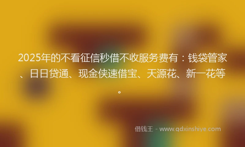 2025年的不看征信秒借不收服务费有：钱袋管家、日日贷通、现金侠速借宝、天源花、新一花等。