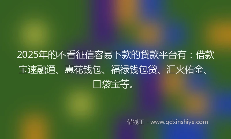 2025年的不看征信容易下款的贷款平台有：借款宝速融通、惠花钱包、福禄钱包贷、汇火佑金、口袋宝等。