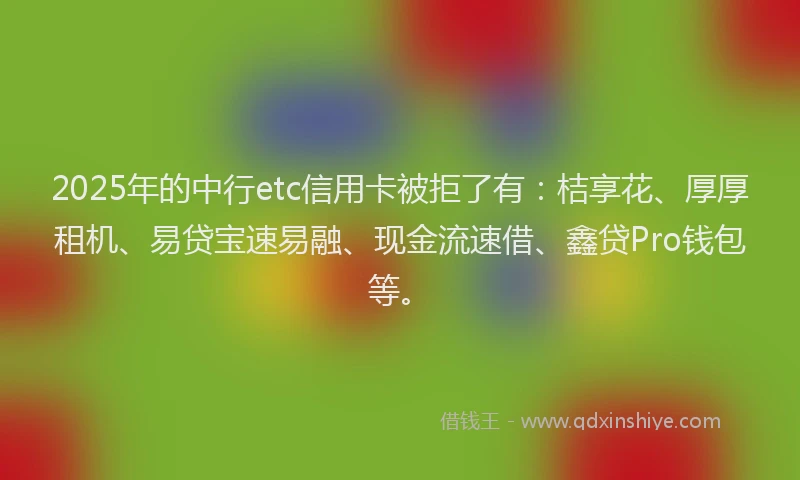 2025年的中行etc信用卡被拒了有：桔享花、厚厚租机、易贷宝速易融、现金流速借、鑫贷Pro钱包等。