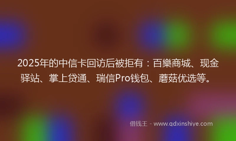 2025年的中信卡回访后被拒有：百樂商城、现金驿站、掌上贷通、瑞信Pro钱包、蘑菇优选等。