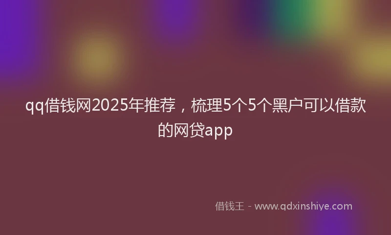 qq借钱网2025年推荐，梳理5个5个黑户可以借款的网贷app