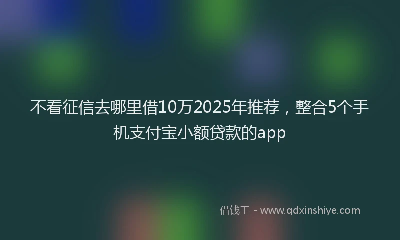 不看征信去哪里借10万2025年推荐，整合5个手机支付宝小额贷款的app