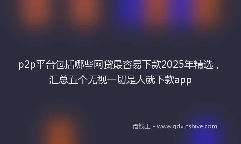 p2p平台包括哪些网贷最容易下款2025年精选，汇总五个无视一切是人就下款app