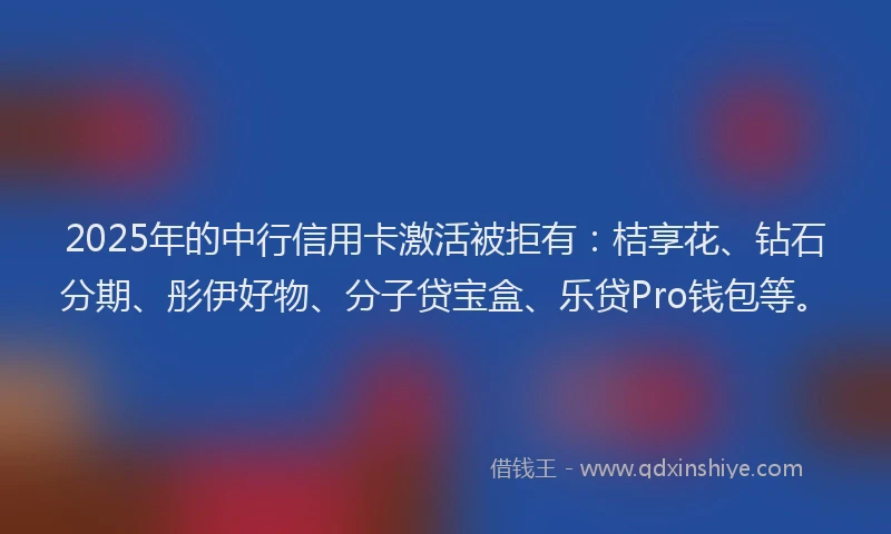 2025年的中行信用卡激活被拒有：桔享花、钻石分期、彤伊好物、分子贷宝盒、乐贷Pro钱包等。