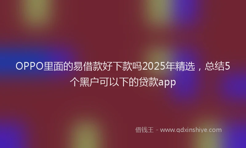 OPPO里面的易借款好下款吗2025年精选，总结5个黑户可以下的贷款app