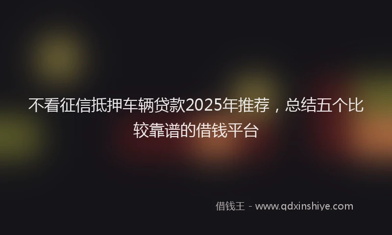 不看征信抵押车辆贷款2025年推荐，总结五个比较靠谱的借钱平台