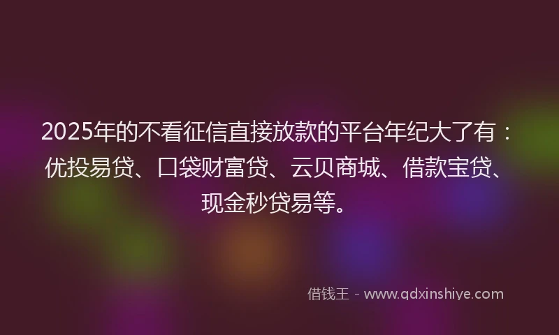 2025年的不看征信直接放款的平台年纪大了有：优投易贷、口袋财富贷、云贝商城、借款宝贷、现金秒贷易等。