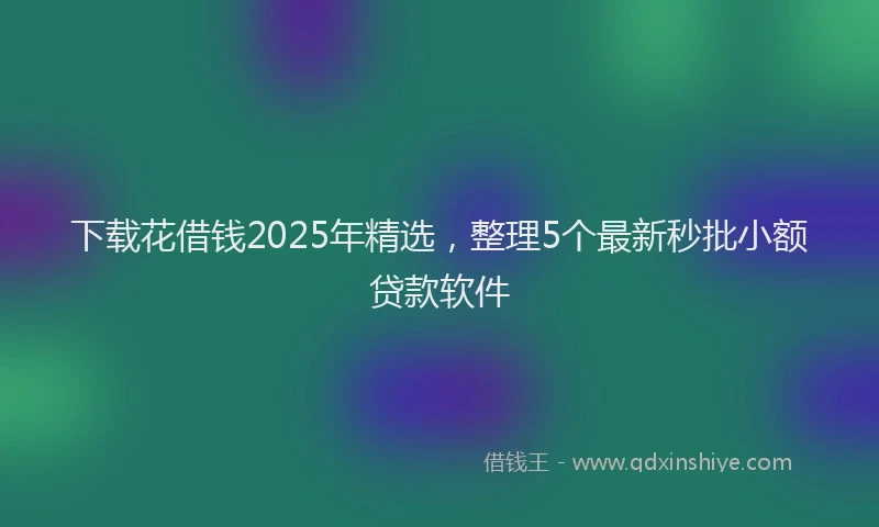 下载花借钱2025年精选，整理5个最新秒批小额贷款软件