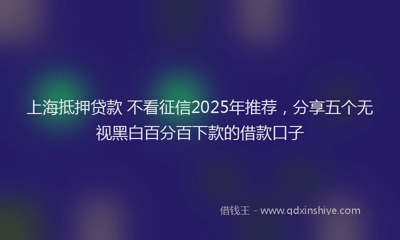 上海抵押贷款 不看征信2025年推荐，分享五个无视黑白百分百下款的借款口子