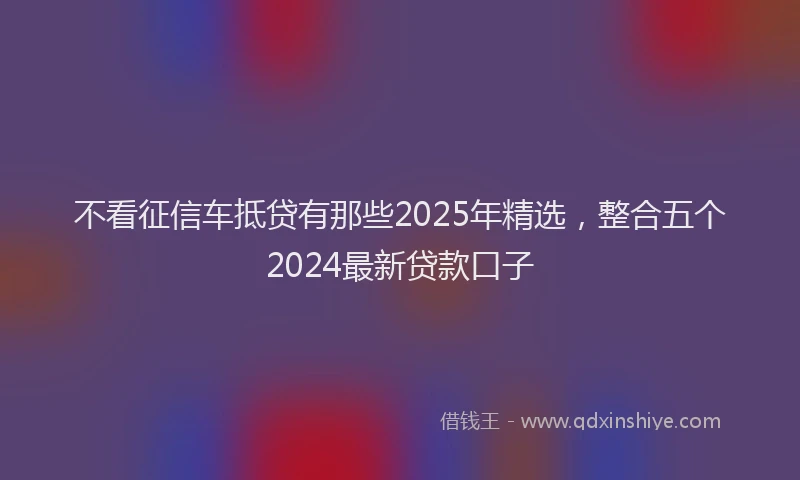 不看征信车抵贷有那些2025年精选，整合五个2024最新贷款口子