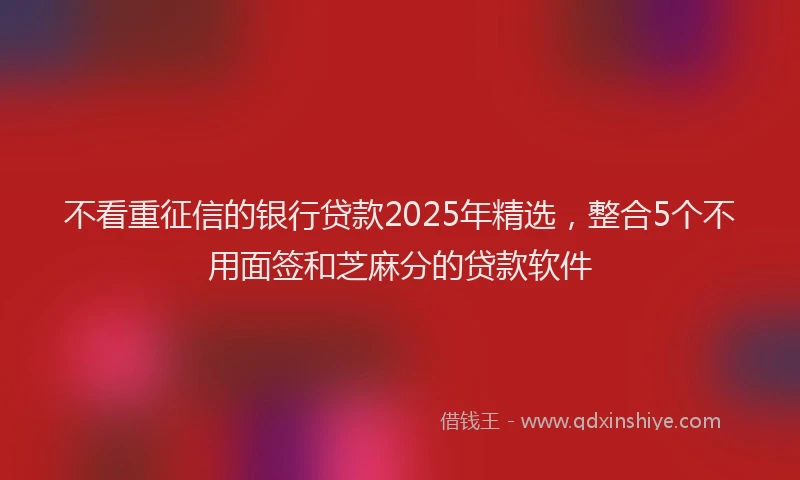 不看重征信的银行贷款2025年精选，整合5个不用面签和芝麻分的贷款软件