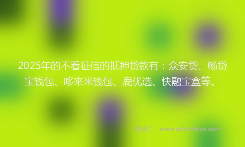 2025年的不看征信的抵押贷款有：众安贷、畅贷宝钱包、哆来米钱包、鹿优选、快融宝盒等。
