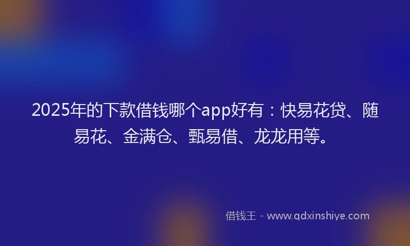 2025年的下款借钱哪个app好有：快易花贷、随易花、金满仓、甄易借、龙龙用等。