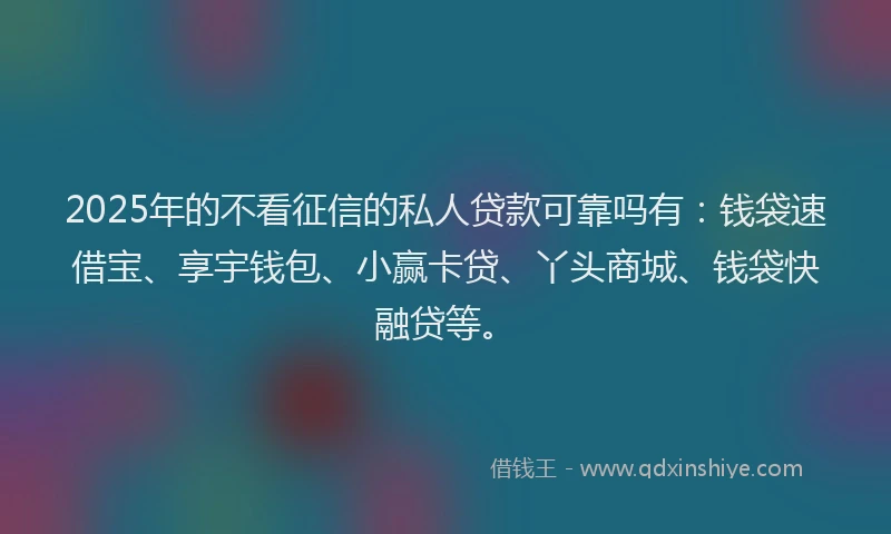 2025年的不看征信的私人贷款可靠吗有：钱袋速借宝、享宇钱包、小赢卡贷、丫头商城、钱袋快融贷等。