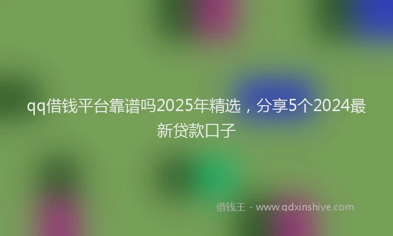qq借钱平台靠谱吗2025年精选，分享5个2024最新贷款口子
