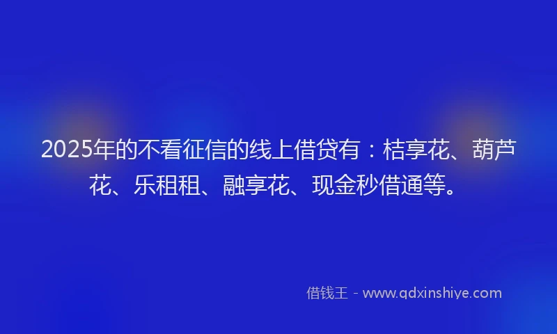 2025年的不看征信的线上借贷有：桔享花、葫芦花、乐租租、融享花、现金秒借通等。