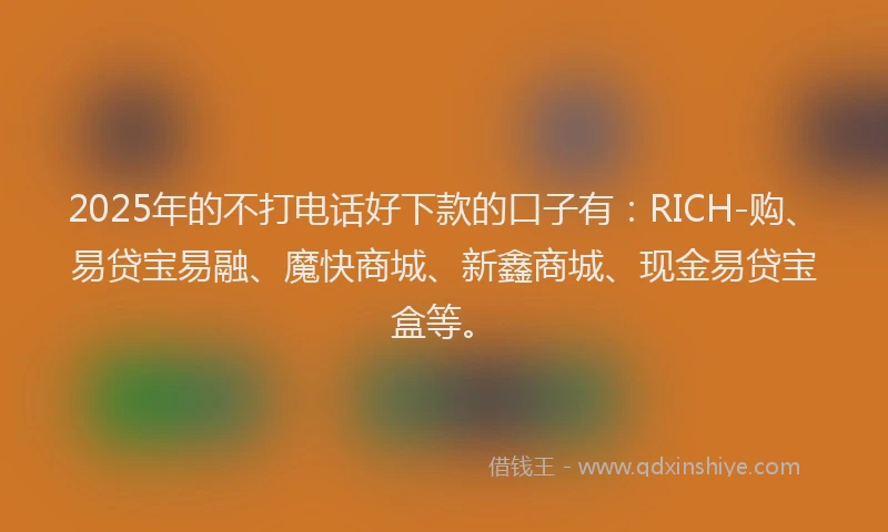 2025年的不打电话好下款的口子有：RICH-购、易贷宝易融、魔快商城、新鑫商城、现金易贷宝盒等。