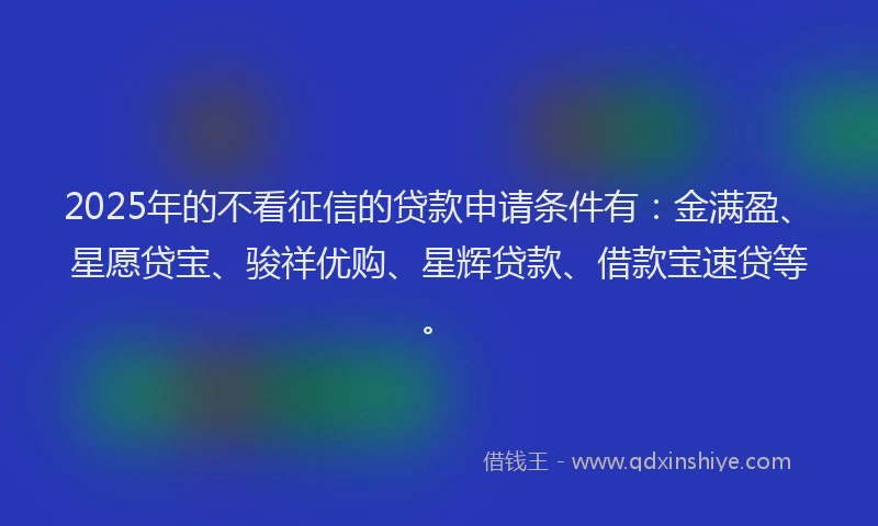2025年的不看征信的贷款申请条件有：金满盈、星愿贷宝、骏祥优购、星辉贷款、借款宝速贷等。