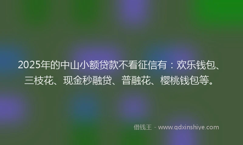 2025年的中山小额贷款不看征信有：欢乐钱包、三枝花、现金秒融贷、普融花、樱桃钱包等。