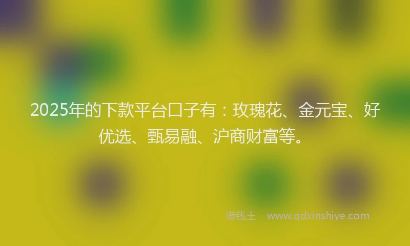 2025年的下款平台口子有：玫瑰花、金元宝、好优选、甄易融、沪商财富等。