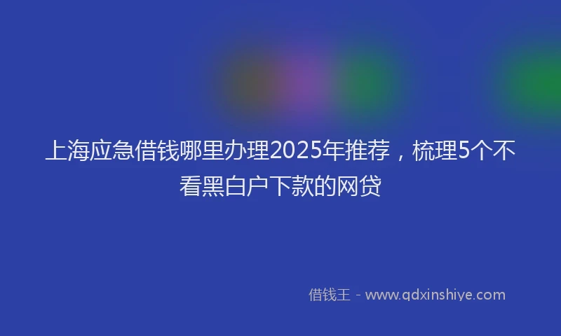 上海应急借钱哪里办理2025年推荐，梳理5个不看黑白户下款的网贷