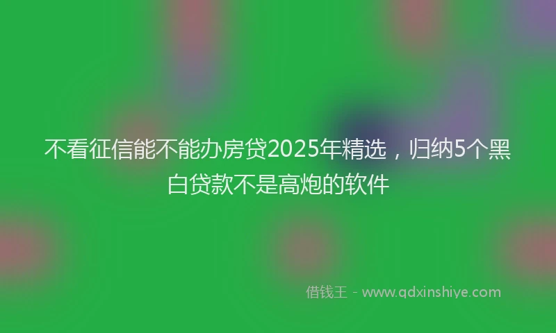 不看征信能不能办房贷2025年精选，归纳5个黑白贷款不是高炮的软件
