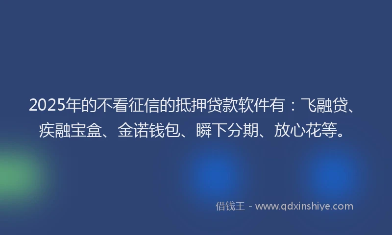 2025年的不看征信的抵押贷款软件有：飞融贷、疾融宝盒、金诺钱包、瞬下分期、放心花等。