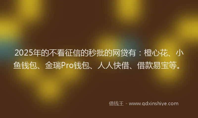 2025年的不看征信的秒批的网贷有：橙心花、小鱼钱包、金瑞Pro钱包、人人快借、借款易宝等。