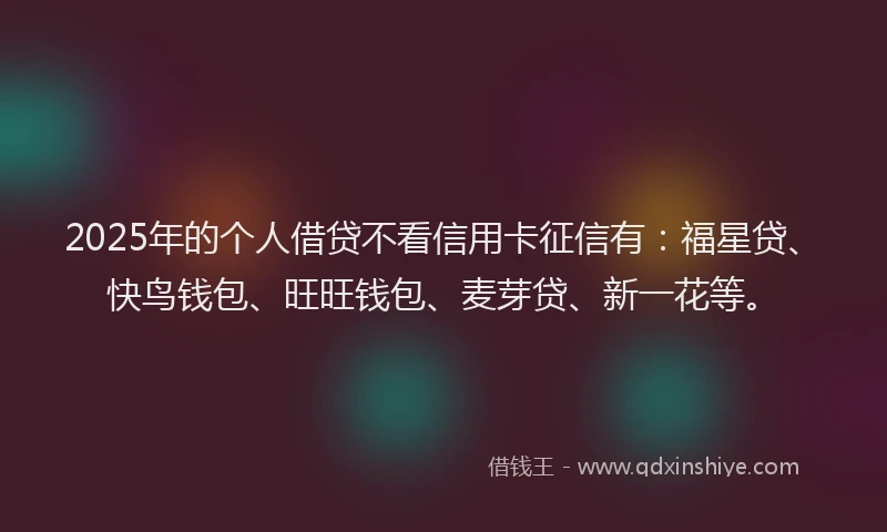 2025年的个人借贷不看信用卡征信有：福星贷、快鸟钱包、旺旺钱包、麦芽贷、新一花等。