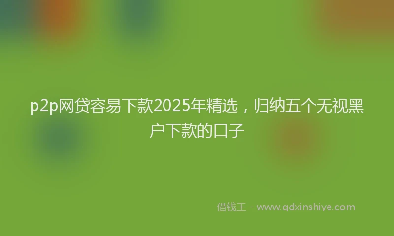p2p网贷容易下款2025年精选，归纳五个无视黑户下款的口子