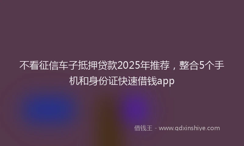 不看征信车子抵押贷款2025年推荐，整合5个手机和身份证快速借钱app