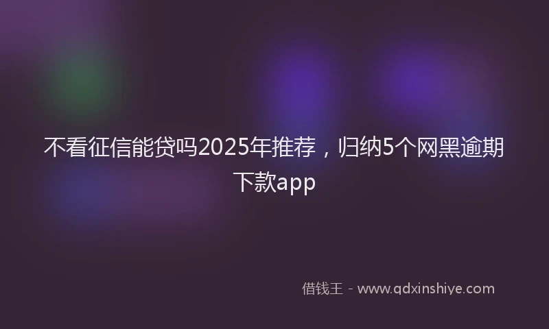 不看征信能贷吗2025年推荐，归纳5个网黑逾期下款app