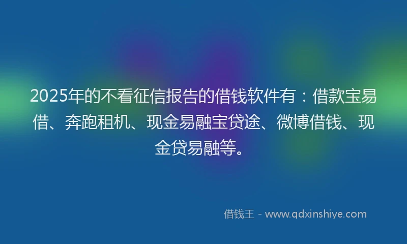 2025年的不看征信报告的借钱软件有：借款宝易借、奔跑租机、现金易融宝贷途、微博借钱、现金贷易融等。