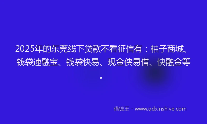 2025年的东莞线下贷款不看征信有：柚子商城、钱袋速融宝、钱袋快易、现金侠易借、快融金等。
