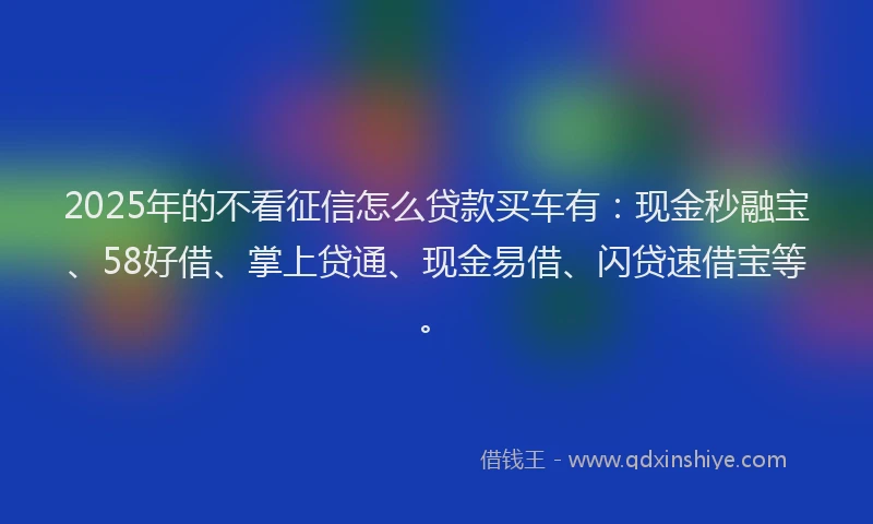 2025年的不看征信怎么贷款买车有：现金秒融宝、58好借、掌上贷通、现金易借、闪贷速借宝等。