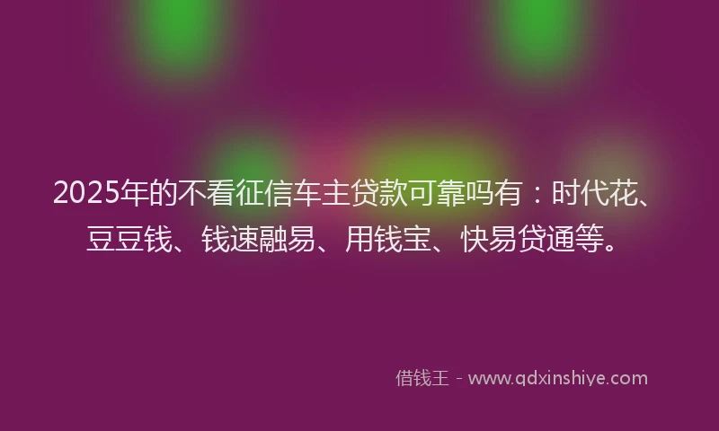 2025年的不看征信车主贷款可靠吗有：时代花、豆豆钱、钱速融易、用钱宝、快易贷通等。