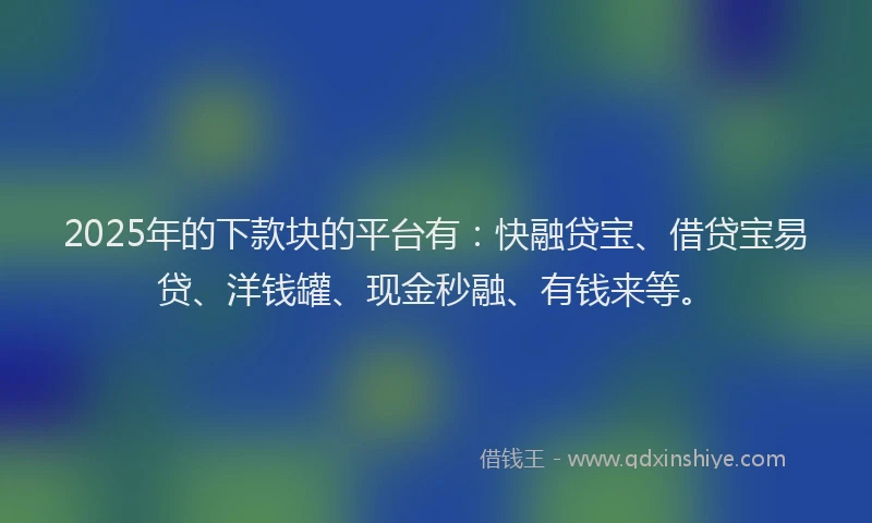2025年的下款块的平台有：快融贷宝、借贷宝易贷、洋钱罐、现金秒融、有钱来等。