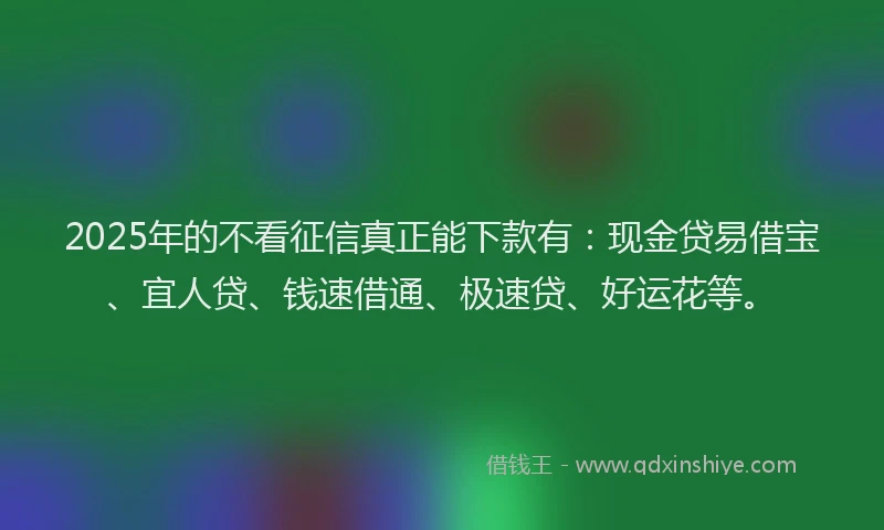 2025年的不看征信真正能下款有:现金贷易借宝、宜人贷、钱速借通、极速贷、好运花等。