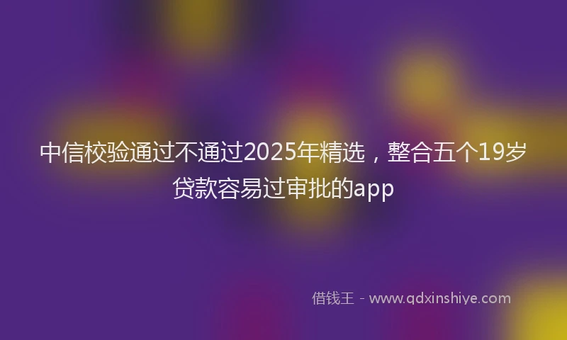 中信校验通过不通过2025年精选，整合五个19岁贷款容易过审批的app