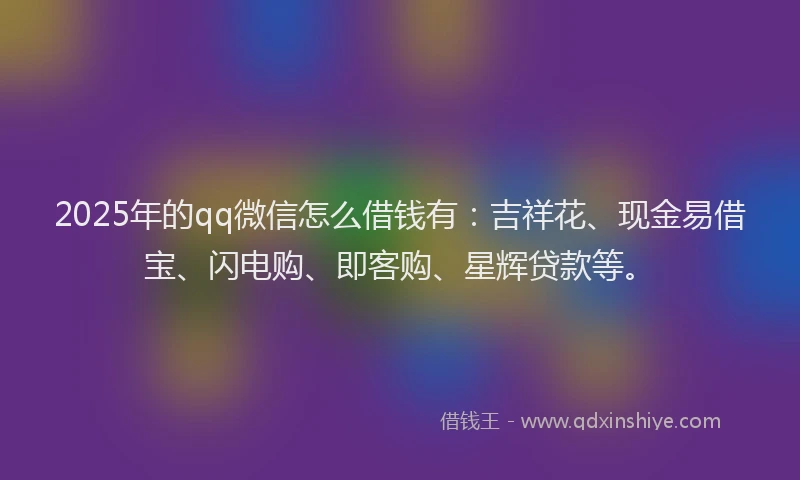 2025年的qq微信怎么借钱有：吉祥花、现金易借宝、闪电购、即客购、星辉贷款等。
