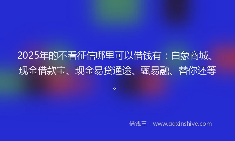 2025年的不看征信哪里可以借钱有：白象商城、现金借款宝、现金易贷通途、甄易融、替你还等。