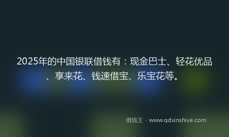 2025年的中国银联借钱有：现金巴士、轻花优品、享来花、钱速借宝、乐宝花等。