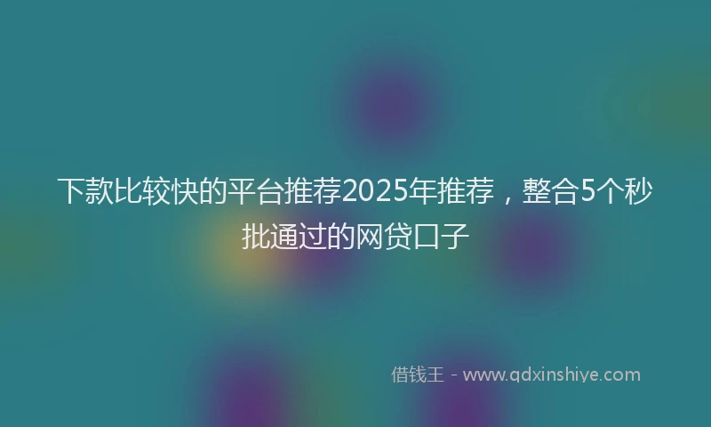 下款比较快的平台推荐2025年推荐，整合5个秒批通过的网贷口子